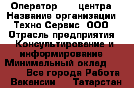 Оператор Call-центра › Название организации ­ Техно-Сервис, ООО › Отрасль предприятия ­ Консультирование и информирование › Минимальный оклад ­ 30 000 - Все города Работа » Вакансии   . Татарстан респ.